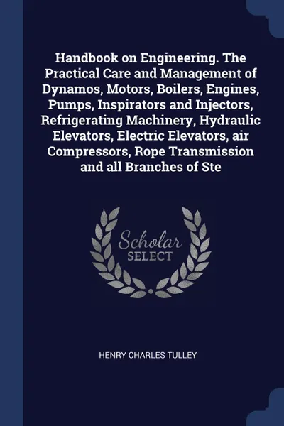 Обложка книги Handbook on Engineering. The Practical Care and Management of Dynamos, Motors, Boilers, Engines, Pumps, Inspirators and Injectors, Refrigerating Machinery, Hydraulic Elevators, Electric Elevators, air Compressors, Rope Transmission and all Branche..., Henry Charles Tulley