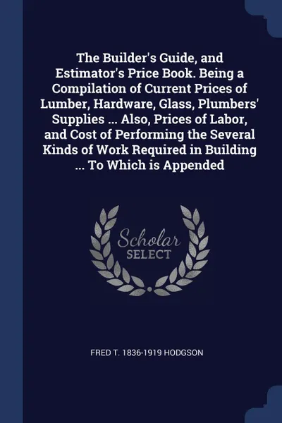 Обложка книги The Builder's Guide, and Estimator's Price Book. Being a Compilation of Current Prices of Lumber, Hardware, Glass, Plumbers' Supplies ... Also, Prices of Labor, and Cost of Performing the Several Kinds of Work Required in Building ... To Which is ..., Fred T. 1836-1919 Hodgson