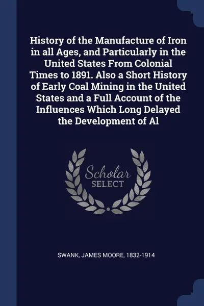 Обложка книги History of the Manufacture of Iron in all Ages, and Particularly in the United States From Colonial Times to 1891. Also a Short History of Early Coal Mining in the United States and a Full Account of the Influences Which Long Delayed the Developme..., James Moore Swank