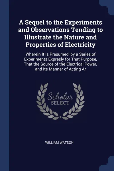 Обложка книги A Sequel to the Experiments and Observations Tending to Illustrate the Nature and Properties of Electricity. Wherein It Is Presumed, by a Series of Experiments Expresly for That Purpose, That the Source of the Electrical Power, and Its Manner of A..., William Watson