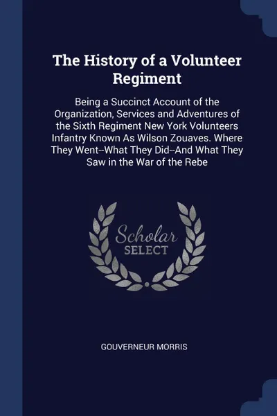 Обложка книги The History of a Volunteer Regiment. Being a Succinct Account of the Organization, Services and Adventures of the Sixth Regiment New York Volunteers Infantry Known As Wilson Zouaves. Where They Went--What They Did--And What They Saw in the War of ..., Gouverneur Morris