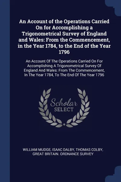 Обложка книги An Account of the Operations Carried On for Accomplishing a Trigonometrical Survey of England and Wales. From the Commencement, in the Year 1784, to the End of the Year 1796: An Account Of The Operations Carried On For Accomplishing A Trigonometri..., William Mudge, Isaac Dalby, Thomas Colby