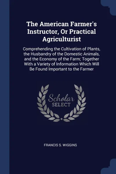 Обложка книги The American Farmer's Instructor, Or Practical Agriculturist. Comprehending the Cultivation of Plants, the Husbandry of the Domestic Animals, and the Economy of the Farm; Together With a Variety of Information Which Will Be Found Important to the ..., Francis S. Wiggins