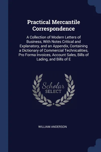 Обложка книги Practical Mercantile Correspondence. A Collection of Modern Letters of Business, With Notes Critical and Explanatory, and an Appendix, Containing a Dictionary of Commercial Technicalities, Pro Forma Invoices, Account Sales, Bills of Lading, and Bi..., William Anderson