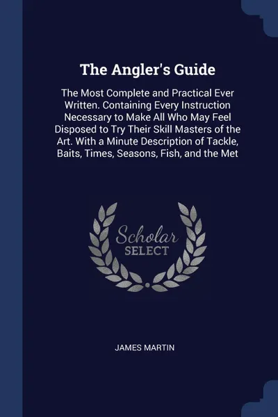 Обложка книги The Angler's Guide. The Most Complete and Practical Ever Written. Containing Every Instruction Necessary to Make All Who May Feel Disposed to Try Their Skill Masters of the Art. With a Minute Description of Tackle, Baits, Times, Seasons, Fish, and..., James Martin