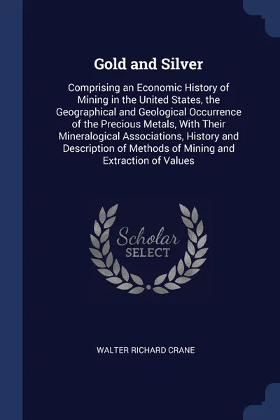 Обложка книги Gold and Silver. Comprising an Economic History of Mining in the United States, the Geographical and Geological Occurrence of the Precious Metals, With Their Mineralogical Associations, History and Description of Methods of Mining and Extraction o..., Walter Richard Crane