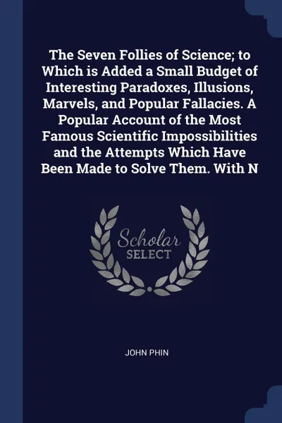 Обложка книги The Seven Follies of Science; to Which is Added a Small Budget of Interesting Paradoxes, Illusions, Marvels, and Popular Fallacies. A Popular Account of the Most Famous Scientific Impossibilities and the Attempts Which Have Been Made to Solve Them..., John Phin