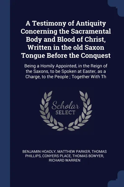 Обложка книги A Testimony of Antiquity Concerning the Sacramental Body and Blood of Christ, Written in the old Saxon Tongue Before the Conquest. Being a Homily Appointed, in the Reign of the Saxons, to be Spoken at Easter, as a Charge, to the People ; Together ..., Benjamin Hoadly, Matthew Parker, Thomas Phillips