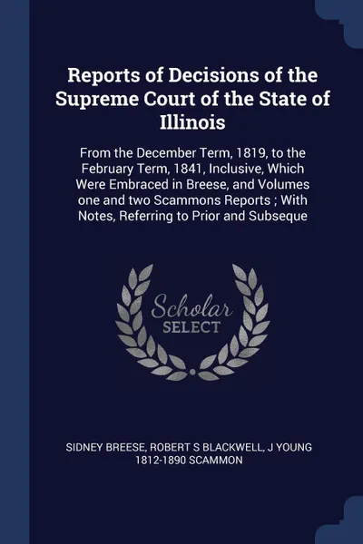 Обложка книги Reports of Decisions of the Supreme Court of the State of Illinois. From the December Term, 1819, to the February Term, 1841, Inclusive, Which Were Embraced in Breese, and Volumes one and two Scammons Reports ; With Notes, Referring to Prior and S..., Sidney Breese, Robert S Blackwell, J Young 1812-1890 Scammon