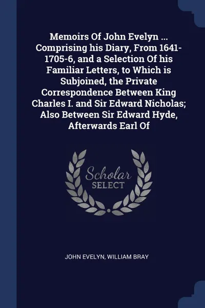 Обложка книги Memoirs Of John Evelyn ... Comprising his Diary, From 1641-1705-6, and a Selection Of his Familiar Letters, to Which is Subjoined, the Private Correspondence Between King Charles I. and Sir Edward Nicholas; Also Between Sir Edward Hyde, Afterwards..., John Evelyn, William Bray