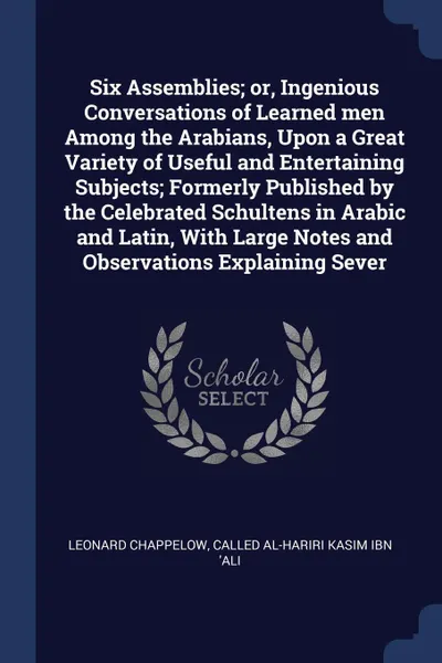 Обложка книги Six Assemblies; or, Ingenious Conversations of Learned men Among the Arabians, Upon a Great Variety of Useful and Entertaining Subjects; Formerly Published by the Celebrated Schultens in Arabic and Latin, With Large Notes and Observations Explaini..., Leonard Chappelow, called al-Hariri Kasim ibn 'Ali
