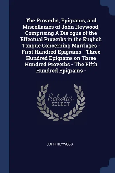 Обложка книги The Proverbs, Epigrams, and Miscellanies of John Heywood, Comprising A Dia'ogue of the Effectual Proverbs in the English Tongue Concerning Marriages - First Hundred Epigrams - Three Hundred Epigrams on Three Hundred Proverbs - The Fifth Hundred Ep..., John Heywood