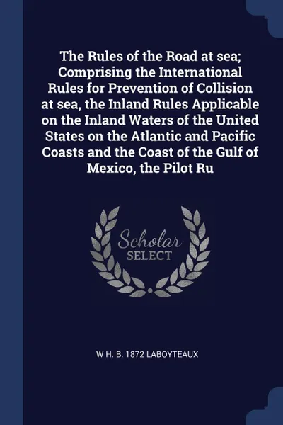 Обложка книги The Rules of the Road at sea; Comprising the International Rules for Prevention of Collision at sea, the Inland Rules Applicable on the Inland Waters of the United States on the Atlantic and Pacific Coasts and the Coast of the Gulf of Mexico, the ..., W H. b. 1872 LaBoyteaux