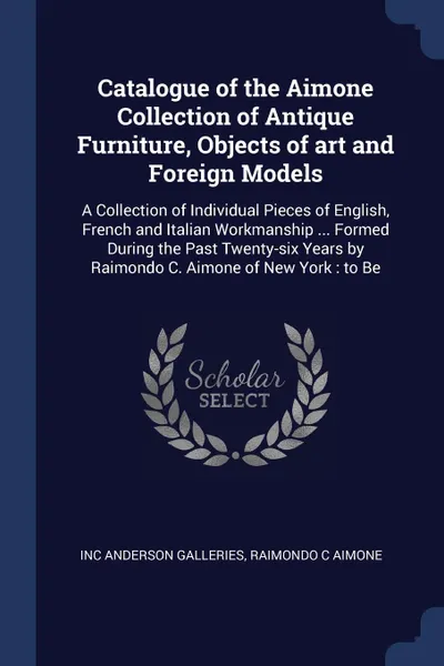 Обложка книги Catalogue of the Aimone Collection of Antique Furniture, Objects of art and Foreign Models. A Collection of Individual Pieces of English, French and Italian Workmanship ... Formed During the Past Twenty-six Years by Raimondo C. Aimone of New York ..., Inc Anderson Galleries, Raimondo C Aimone