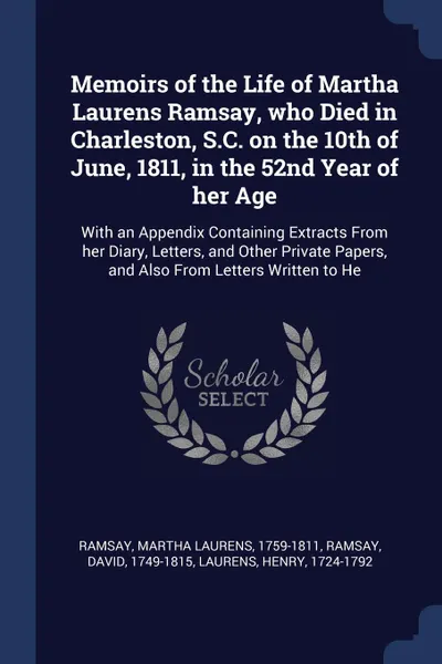 Обложка книги Memoirs of the Life of Martha Laurens Ramsay, who Died in Charleston, S.C. on the 10th of June, 1811, in the 52nd Year of her Age. With an Appendix Containing Extracts From her Diary, Letters, and Other Private Papers, and Also From Letters Writte..., Martha Laurens Ramsay, David Ramsay, Henry Laurens