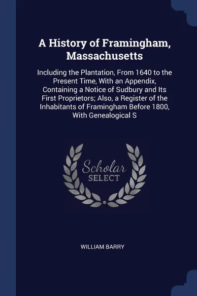 Обложка книги A History of Framingham, Massachusetts. Including the Plantation, From 1640 to the Present Time, With an Appendix, Containing a Notice of Sudbury and Its First Proprietors; Also, a Register of the Inhabitants of Framingham Before 1800, With Geneal..., William Barry