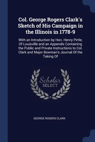 Обложка книги Col. George Rogers Clark's Sketch of His Campaign in the Illinois in 1778-9. With an Introduction by Hon. Henry Pirtle, Of Louisville and an Appendix Containing the Public and Private Instructions to Col. Clark and Major Bowman's Journal Of the Ta..., George Rogers Clark