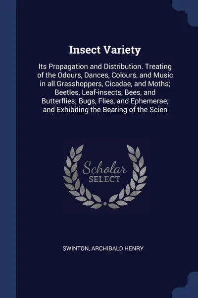 Обложка книги Insect Variety. Its Propagation and Distribution. Treating of the Odours, Dances, Colours, and Music in all Grasshoppers, Cicadae, and Moths; Beetles, Leaf-insects, Bees, and Butterflies; Bugs, Flies, and Ephemerae; and Exhibiting the Bearing of t..., Archibald Henry Swinton