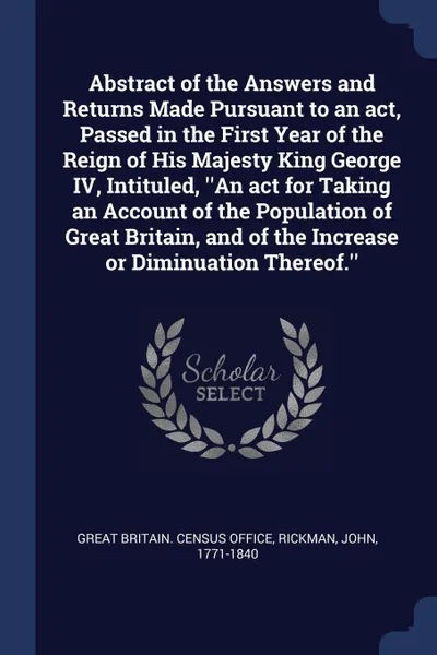 Обложка книги Abstract of the Answers and Returns Made Pursuant to an act, Passed in the First Year of the Reign of His Majesty King George IV, Intituled, ''An act for Taking an Account of the Population of Great Britain, and of the Increase or Diminuation Ther..., John Rickman