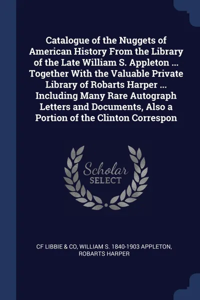 Обложка книги Catalogue of the Nuggets of American History From the Library of the Late William S. Appleton ... Together With the Valuable Private Library of Robarts Harper ... Including Many Rare Autograph Letters and Documents, Also a Portion of the Clinton C..., CF Libbie & Co, William S. 1840-1903 Appleton, Robarts Harper