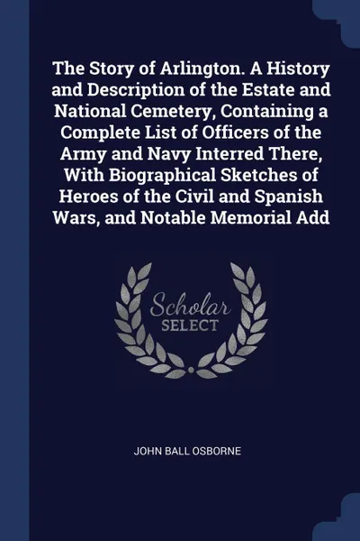 Обложка книги The Story of Arlington. A History and Description of the Estate and National Cemetery, Containing a Complete List of Officers of the Army and Navy Interred There, With Biographical Sketches of Heroes of the Civil and Spanish Wars, and Notable Memo..., John Ball Osborne