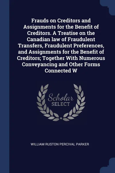 Обложка книги Frauds on Creditors and Assignments for the Benefit of Creditors. A Treatise on the Canadian law of Fraudulent Transfers, Fraudulent Preferences, and Assignments for the Benefit of Creditors; Together With Numerous Conveyancing and Other Forms Con..., William Ruston Percival Parker