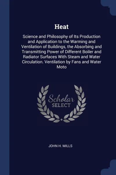 Обложка книги Heat. Science and Philosophy of Its Production and Application to the Warming and Ventilation of Buildings, the Absorbing and Transmitting Power of Different Boiler and Radiator Surfaces With Steam and Water Circulation. Ventilation by Fans and Wa..., John H. Mills