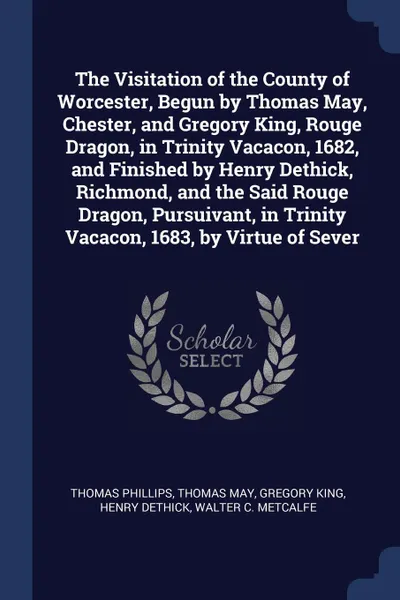 Обложка книги The Visitation of the County of Worcester, Begun by Thomas May, Chester, and Gregory King, Rouge Dragon, in Trinity Vacacon, 1682, and Finished by Henry Dethick, Richmond, and the Said Rouge Dragon, Pursuivant, in Trinity Vacacon, 1683, by Virtue ..., Thomas Phillips, Thomas May, Gregory King