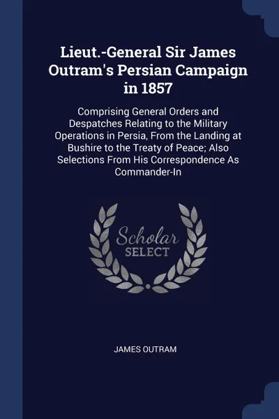 Обложка книги Lieut.-General Sir James Outram's Persian Campaign in 1857. Comprising General Orders and Despatches Relating to the Military Operations in Persia, From the Landing at Bushire to the Treaty of Peace; Also Selections From His Correspondence As Comm..., James Outram