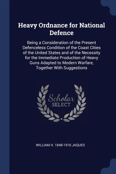 Обложка книги Heavy Ordnance for National Defence. Being a Consideration of the Present Defenceless Condition of the Coast Cities of the United States and of the Necessity for the Immediate Production of Heavy Guns Adapted to Modern Warfare, Together With Sugge..., William H. 1848-1916 Jaques