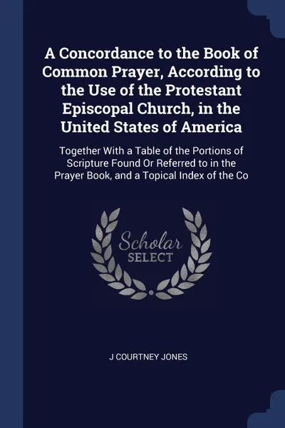 Обложка книги A Concordance to the Book of Common Prayer, According to the Use of the Protestant Episcopal Church, in the United States of America. Together With a Table of the Portions of Scripture Found Or Referred to in the Prayer Book, and a Topical Index o..., J Courtney Jones