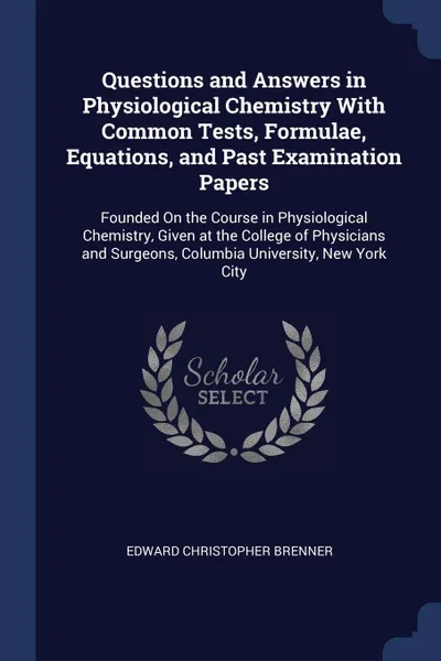 Обложка книги Questions and Answers in Physiological Chemistry With Common Tests, Formulae, Equations, and Past Examination Papers. Founded On the Course in Physiological Chemistry, Given at the College of Physicians and Surgeons, Columbia University, New York ..., Edward Christopher Brenner