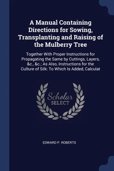 Обложка книги A Manual Containing Directions for Sowing, Transplanting and Raising of the Mulberry Tree. Together With Proper Instructions for Propagating the Same by Cuttings, Layers, &c., &c.; As Also, Instructions for the Culture of Silk: To Which Is Added, ..., Edward P. Roberts