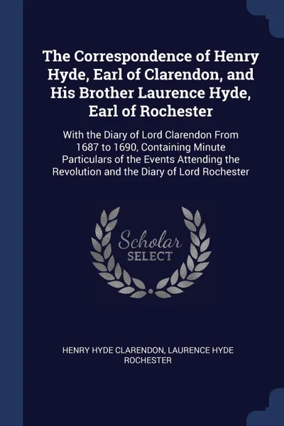 Обложка книги The Correspondence of Henry Hyde, Earl of Clarendon, and His Brother Laurence Hyde, Earl of Rochester. With the Diary of Lord Clarendon From 1687 to 1690, Containing Minute Particulars of the Events Attending the Revolution and the Diary of Lord R..., Henry Hyde Clarendon, Laurence Hyde Rochester