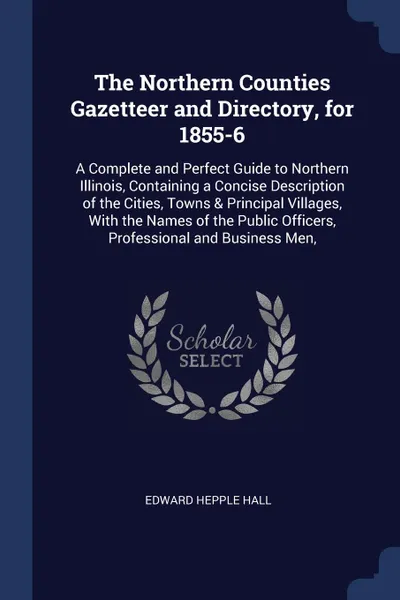 Обложка книги The Northern Counties Gazetteer and Directory, for 1855-6. A Complete and Perfect Guide to Northern Illinois, Containing a Concise Description of the Cities, Towns & Principal Villages, With the Names of the Public Officers, Professional and Busin..., Edward Hepple Hall