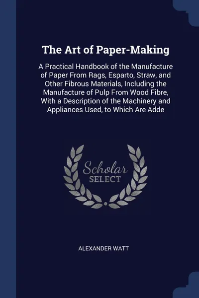 Обложка книги The Art of Paper-Making. A Practical Handbook of the Manufacture of Paper From Rags, Esparto, Straw, and Other Fibrous Materials, Including the Manufacture of Pulp From Wood Fibre, With a Description of the Machinery and Appliances Used, to Which ..., Alexander Watt