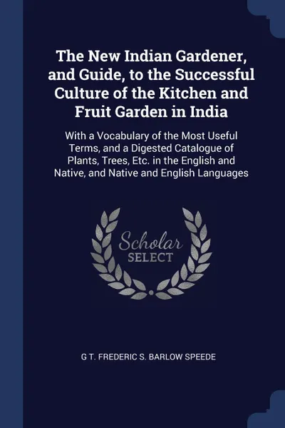 Обложка книги The New Indian Gardener, and Guide, to the Successful Culture of the Kitchen and Fruit Garden in India. With a Vocabulary of the Most Useful Terms, and a Digested Catalogue of Plants, Trees, Etc. in the English and Native, and Native and English L..., G T. Frederic S. Barlow Speede