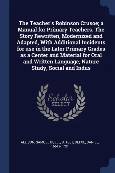 Обложка книги The Teacher's Robinson Crusoe; a Manual for Primary Teachers. The Story Rewritten, Modernized and Adapted, With Additional Incidents for use in the Later Primary Grades as a Center and Material for Oral and Written Language, Nature Study, Social a..., Samuel Buell Allison, Daniel Defoe