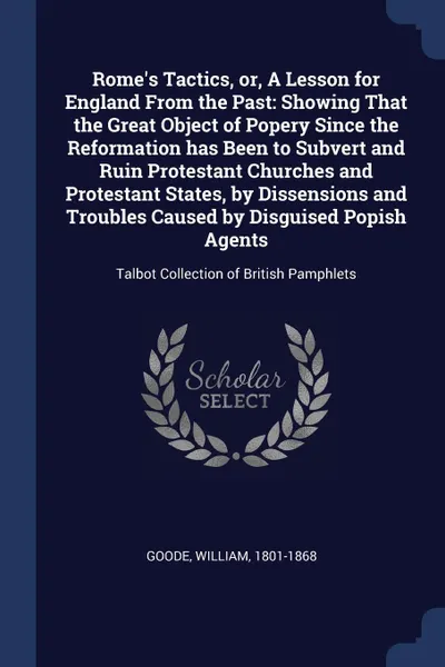 Обложка книги Rome's Tactics, or, A Lesson for England From the Past. Showing That the Great Object of Popery Since the Reformation has Been to Subvert and Ruin Protestant Churches and Protestant States, by Dissensions and Troubles Caused by Disguised Popish Ag..., William Goode