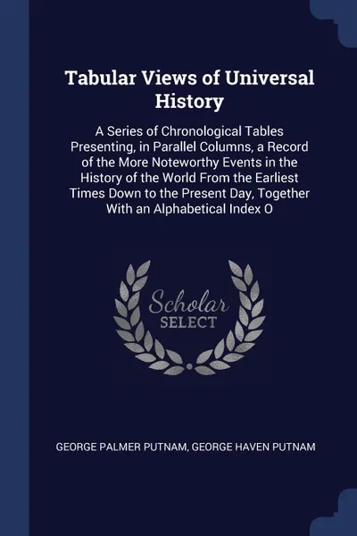 Обложка книги Tabular Views of Universal History. A Series of Chronological Tables Presenting, in Parallel Columns, a Record of the More Noteworthy Events in the History of the World From the Earliest Times Down to the Present Day, Together With an Alphabetical..., George Palmer Putnam, George Haven Putnam