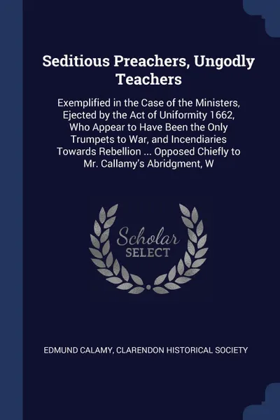 Обложка книги Seditious Preachers, Ungodly Teachers. Exemplified in the Case of the Ministers, Ejected by the Act of Uniformity 1662, Who Appear to Have Been the Only Trumpets to War, and Incendiaries Towards Rebellion ... Opposed Chiefly to Mr. Callamy's Abrid..., Edmund Calamy