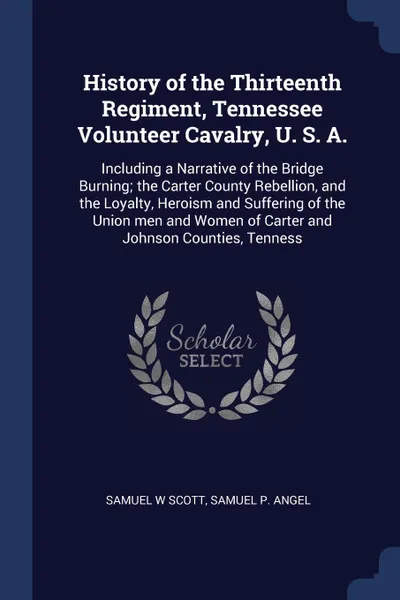 Обложка книги History of the Thirteenth Regiment, Tennessee Volunteer Cavalry, U. S. A. Including a Narrative of the Bridge Burning; the Carter County Rebellion, and the Loyalty, Heroism and Suffering of the Union men and Women of Carter and Johnson Counties, T..., Samuel W Scott, Samuel P. Angel