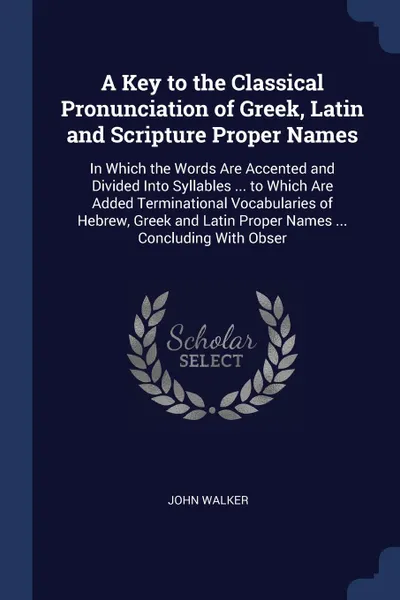 Обложка книги A Key to the Classical Pronunciation of Greek, Latin and Scripture Proper Names. In Which the Words Are Accented and Divided Into Syllables ... to Which Are Added Terminational Vocabularies of Hebrew, Greek and Latin Proper Names ... Concluding Wi..., John Walker