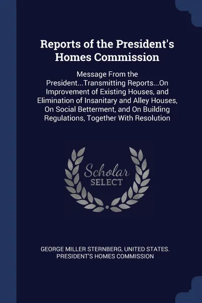 Обложка книги Reports of the President's Homes Commission. Message From the President...Transmitting Reports...On Improvement of Existing Houses, and Elimination of Insanitary and Alley Houses, On Social Betterment, and On Building Regulations, Together With Re..., George Miller Sternberg