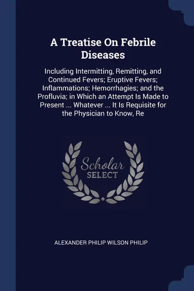 Обложка книги A Treatise On Febrile Diseases. Including Intermitting, Remitting, and Continued Fevers; Eruptive Fevers; Inflammations; Hemorrhagies; and the Profluvia; in Which an Attempt Is Made to Present ... Whatever ... It Is Requisite for the Physician to ..., Alexander Philip Wilson Philip