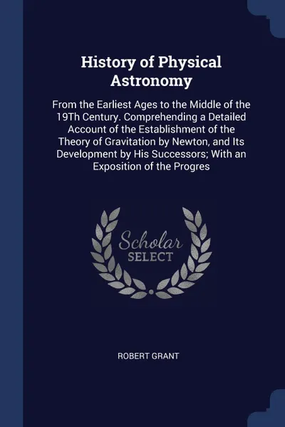 Обложка книги History of Physical Astronomy. From the Earliest Ages to the Middle of the 19Th Century. Comprehending a Detailed Account of the Establishment of the Theory of Gravitation by Newton, and Its Development by His Successors; With an Exposition of the..., Robert Grant