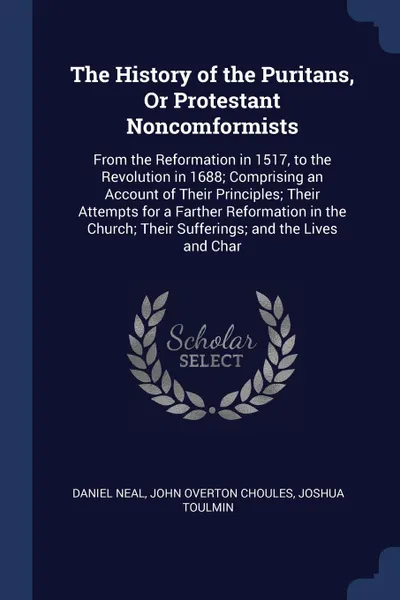 Обложка книги The History of the Puritans, Or Protestant Noncomformists. From the Reformation in 1517, to the Revolution in 1688; Comprising an Account of Their Principles; Their Attempts for a Farther Reformation in the Church; Their Sufferings; and the Lives ..., Daniel Neal, John Overton Choules, Joshua Toulmin