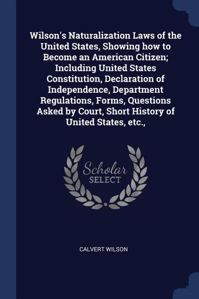 Обложка книги Wilson's Naturalization Laws of the United States, Showing how to Become an American Citizen; Including United States Constitution, Declaration of Independence, Department Regulations, Forms, Questions Asked by Court, Short History of United State..., Calvert Wilson