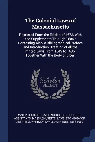 Обложка книги The Colonial Laws of Massachusetts. Reprinted From the Edition of 1672, With the Supplements Through 1686 : Containing Also, a Bibliographical Preface and Introduction, Treating of all the Printed Laws From 1649 to 1686 : Together With the Body of..., Massachusetts Massachusetts, etc Massachusetts. Laws