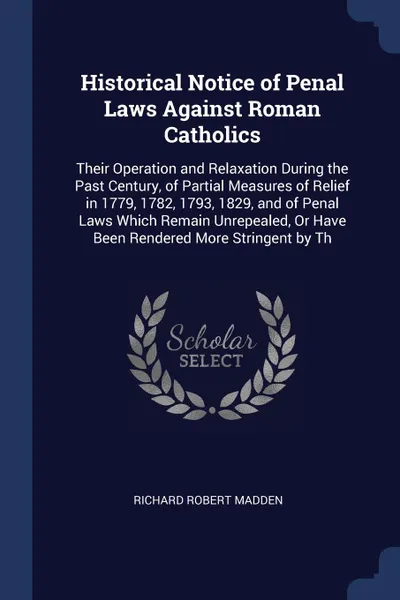 Обложка книги Historical Notice of Penal Laws Against Roman Catholics. Their Operation and Relaxation During the Past Century, of Partial Measures of Relief in 1779, 1782, 1793, 1829, and of Penal Laws Which Remain Unrepealed, Or Have Been Rendered More Stringe..., Richard Robert Madden